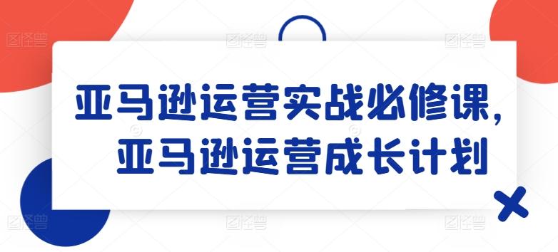 亚马逊运营实战必修课，亚马逊运营成长计划-吾爱网创