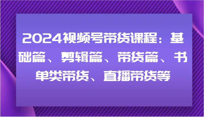 2024视频号带货课程：基础篇、剪辑篇、带货篇、书单类带货、直播带货等-吾爱网创