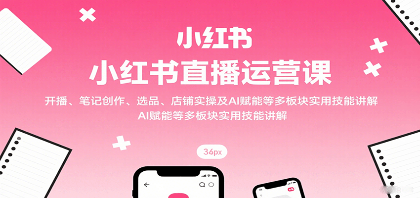 小红书直播运营课：开播、笔记创作、选品、店铺实操及 AI 赋能等多板块实用技能讲解-吾爱网创