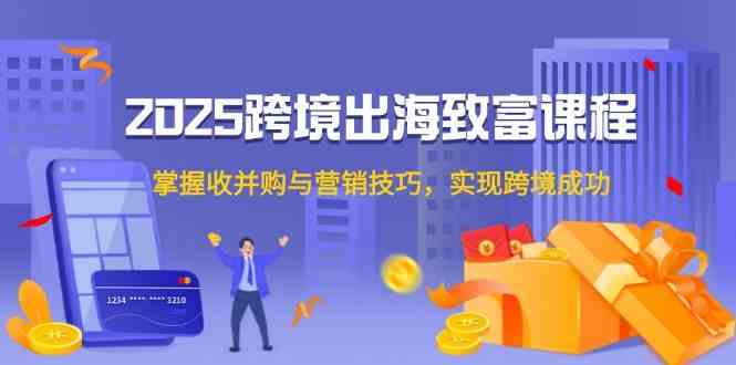 2025跨境出海致富课程，掌握收并购与营销技巧，实现跨境成功-吾爱网创