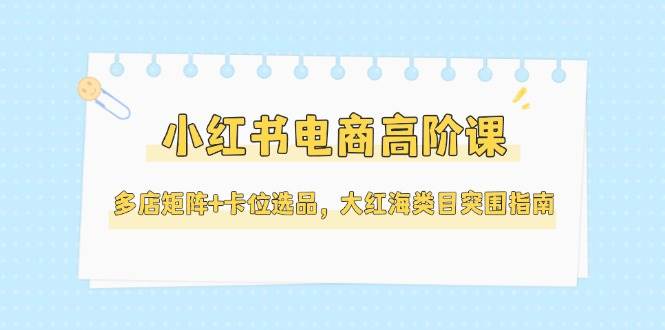（14940期）小红书电商高阶课，多店矩阵+卡位选品，大红海类目突围指南（更新5月）-吾爱网创