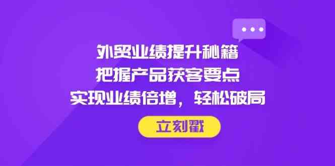 外贸业绩提升秘籍，把握产品获客要点，实现业绩倍增，轻松破局-吾爱网创