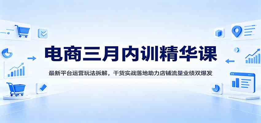 电商三月内训精华课：最新平台运营玩法拆解，干货实战落地助力店铺流量业绩双爆发-吾爱网创
