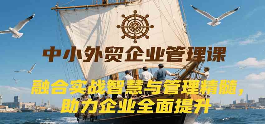 中小外贸企业管理课，融合实战智慧与管理精髓，助力企业全面提升管理水平-吾爱网创