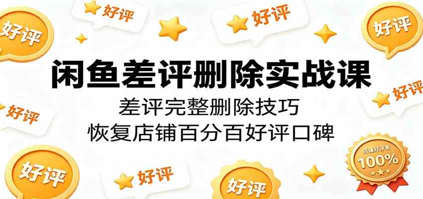 闲鱼差评删除实战课：差评完整删除技巧，恢复店铺百分百好评口碑-吾爱网创