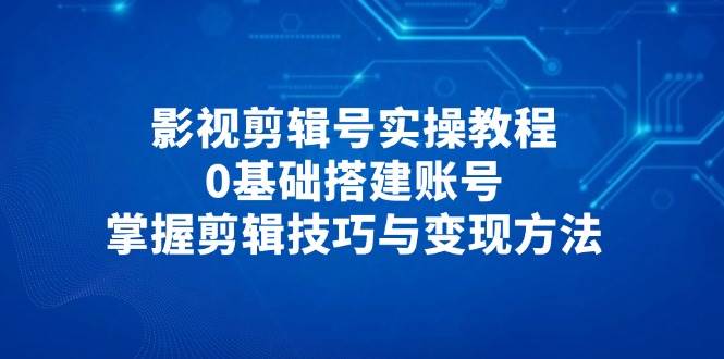 影视剪辑号实操教程，0基础搭建账号，掌握剪辑技巧与变现方法-吾爱网创